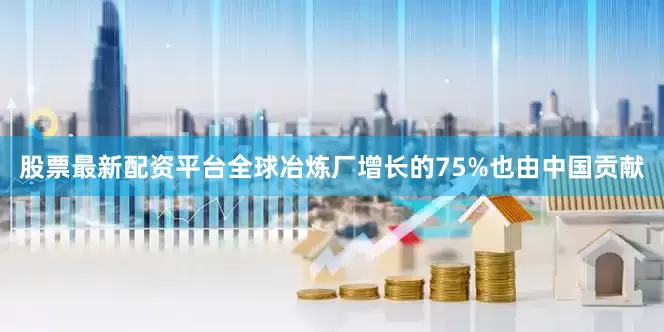 股票最新配资平台全球冶炼厂增长的75%也由中国贡献
