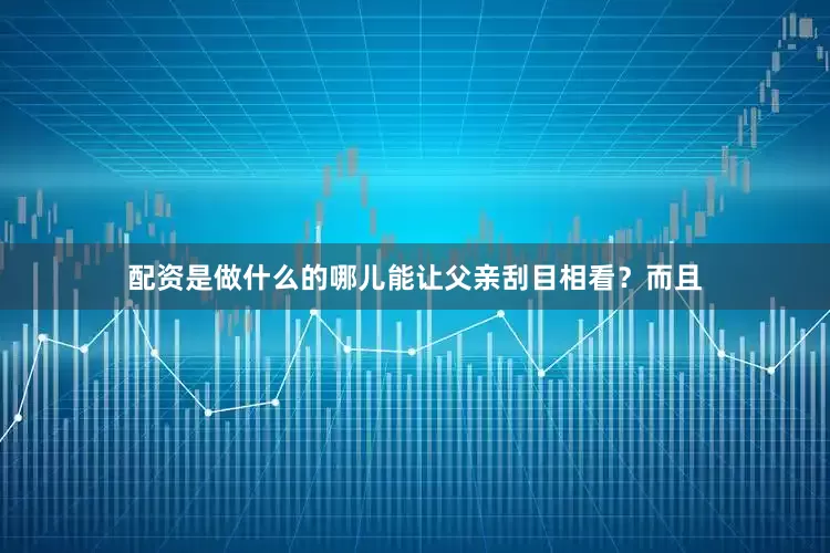 配资是做什么的哪儿能让父亲刮目相看？而且