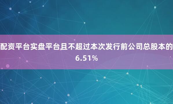 配资平台实盘平台且不超过本次发行前公司总股本的6.51%