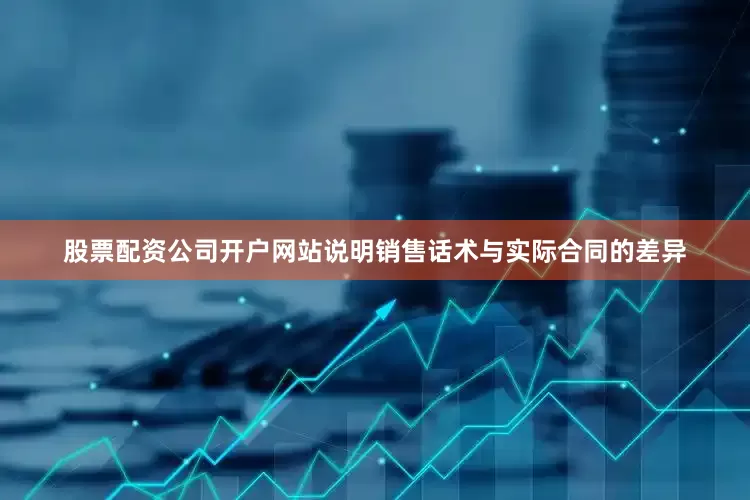 股票配资公司开户网站说明销售话术与实际合同的差异