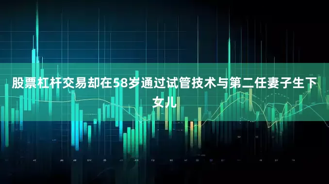 股票杠杆交易却在58岁通过试管技术与第二任妻子生下女儿